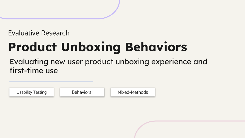 Evaluative Research. Product Unboxing Behaviors. Evaluating new user product unboxing experience and first-time use. Usability Testing, Behavioral, Mixed-Methods